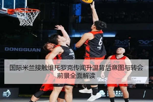国际米兰接触维托罗克传闻升温背后意图与转会前景全面解读