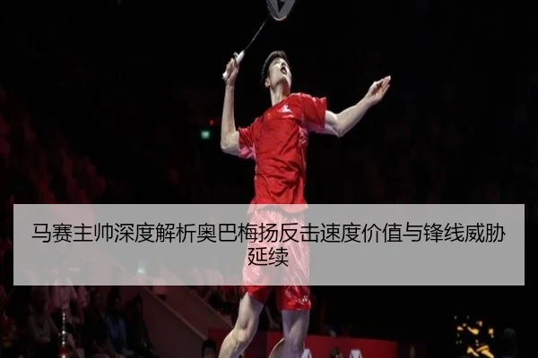 马赛主帅深度解析奥巴梅扬反击速度价值与锋线威胁延续