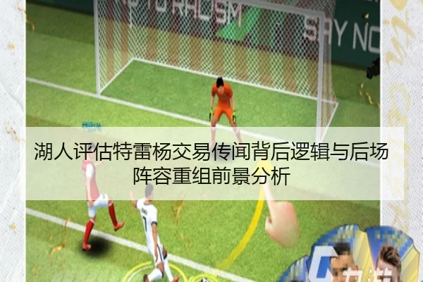 湖人评估特雷杨交易传闻背后逻辑与后场阵容重组前景分析